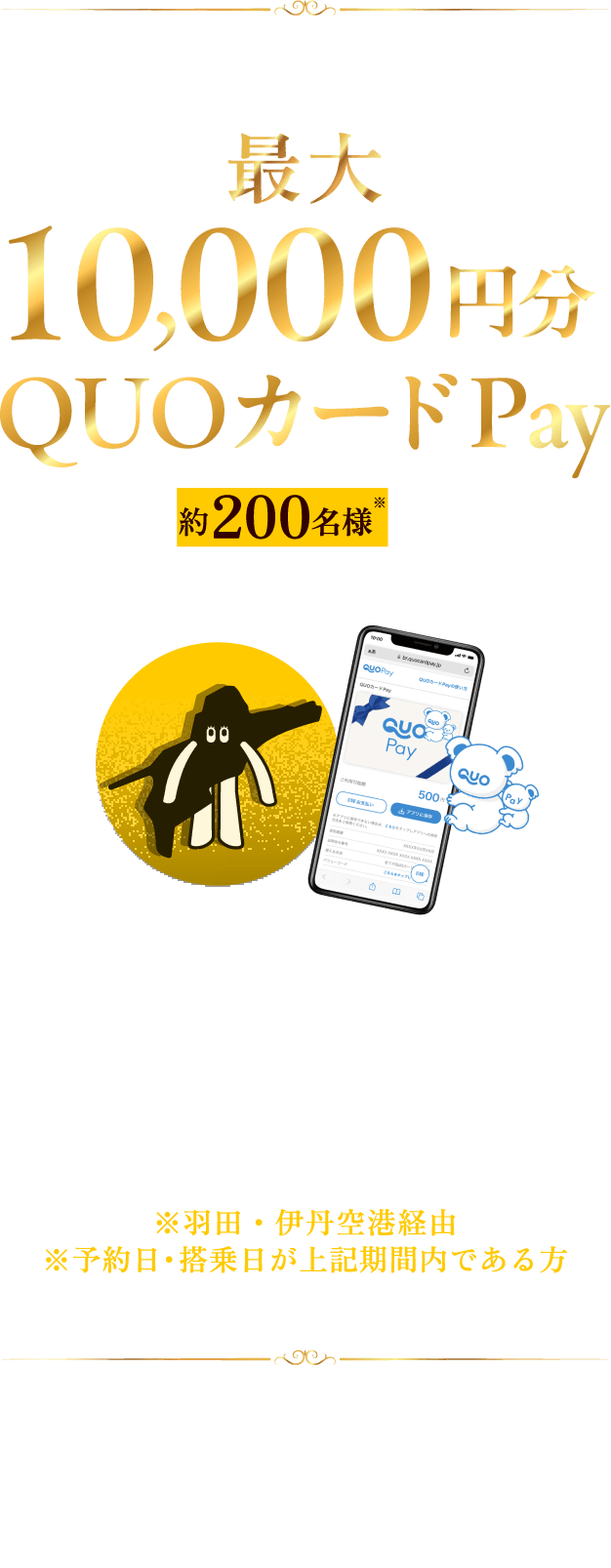 【特典】最大10,000円分QUOカードPay 先着で約200名様※に当たる。※片道利用を1席として合計400席分 【応募対象者】2024年12月17日(火)~2025年2月28日(金)の期間、北海道内空港-松山空港を利用した方 ※羽田・伊丹空港経由※予約日・搭乗日が上記期間内である方 【特典詳細】往復:お一人様あたり最大10,000円分/片道:お一人様あたり5,000円分