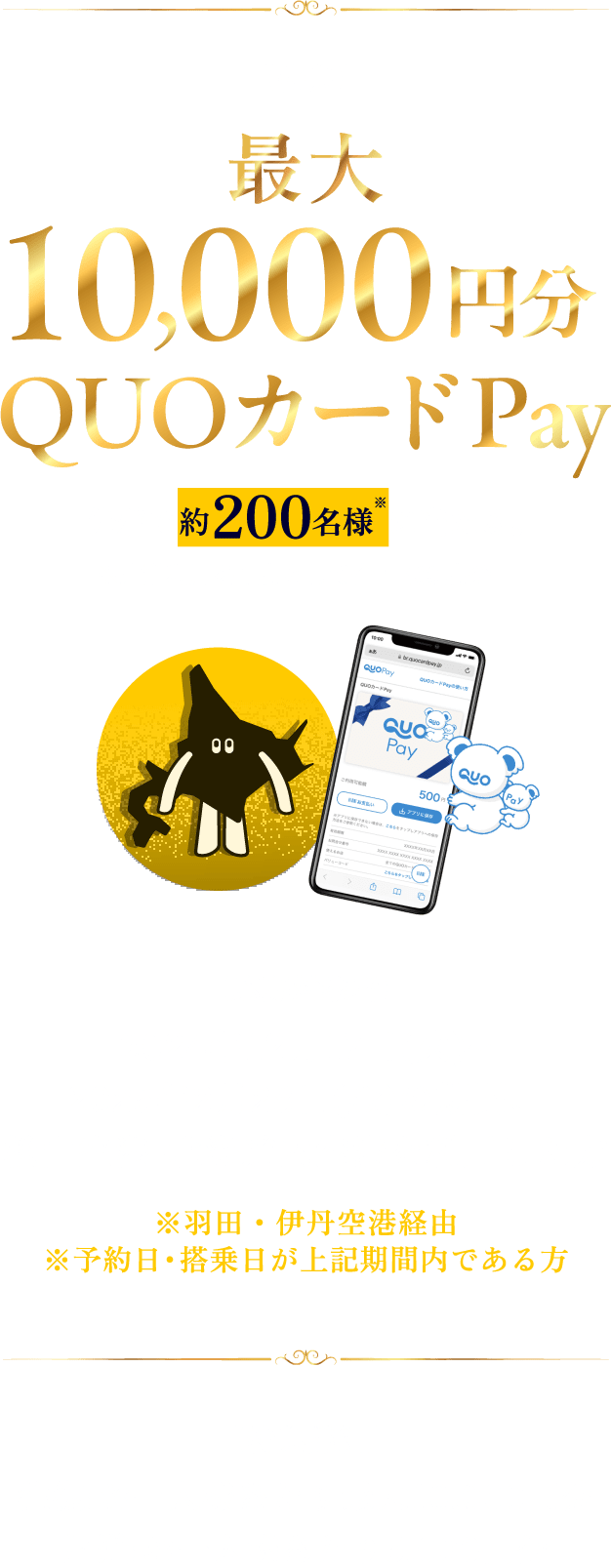 【特典】最大10,000円分QUOカードPay 先着で約200名様※に当たる。※片道利用を1席として合計400席分 【応募対象者】2024年12月17日(火)~2025年2月28日(金)の期間、松山空港-北海道内空港を利用した方 ※羽田・伊丹空港経由※予約日・搭乗日が上記期間内である方 【特典詳細】往復:お一人様あたり最大10,000円分/片道:お一人様あたり5,000円分