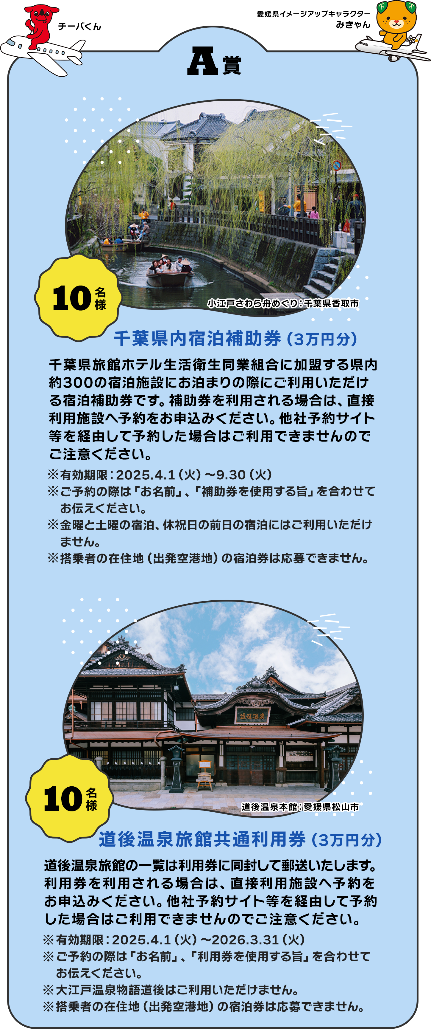 【A賞】「10名様 千葉県内宿泊補助券（3万円分）」 千葉県旅館ホテル生活衛生同業組合に加盟する県内約300の宿泊施設にお泊まりの際にご利用いただける宿泊補助券です。補助券を利用される場合は、直接利用施設へ予約をお申込みください。他社予約サイト等を経由して予約した場合はご利用できませんのでご注意ください。 ※有効期限：2025.4.1（火）～9.30（火） ※ご予約の際は「お名前」、「補助券を使用する旨」を合わせてお伝えください。 ※金曜と土曜の宿泊、休祝日の前日の宿泊にはご利用いただけません。 ※搭乗者の在住地（出発空港地）の宿泊券は応募できません。 ／ 「10名様 道後温泉旅館共通利用券（3万円分）」 道後温泉旅館の一覧は利用券に同封して郵送いたします。利用券を利用される場合は、直接利用施設へ予約をお申込みください。他社予約サイト等を経由して予約した場合はご利用できませんのでご注意ください。 ※有効期限：2025.4.1（火）～2026.3.31（火） ※ご予約の際は「お名前」、「利用券を使用する旨」を合わせてお伝えください。 ※大江戸温泉物語道後はご利用いただけません。 ※搭乗者の在住地（出発空港地）の宿泊券は応募できません。